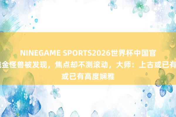 NINEGAME SPORTS2026世界杯中国官方网站 纯金怪兽被发现，焦点却不测滚动，大师：上古或已有高度娴雅