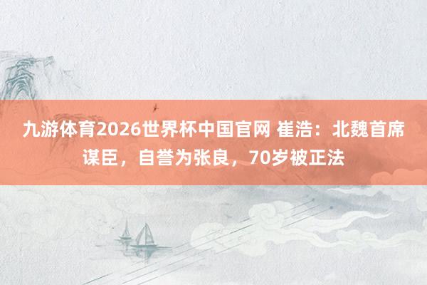 九游体育2026世界杯中国官网 崔浩：北魏首席谋臣，自誉为张良，70岁被正法