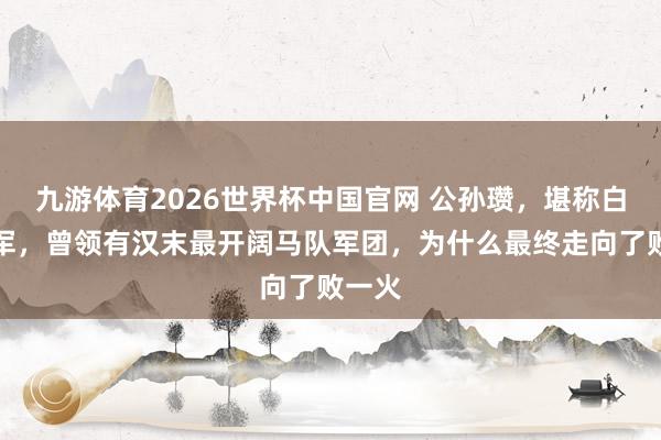九游体育2026世界杯中国官网 公孙瓒，堪称白马将军，曾领有汉末最开阔马队军团，为什么最终走向了败一火