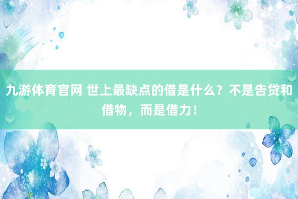 九游体育官网 世上最缺点的借是什么？不是告贷和借物，而是借力！