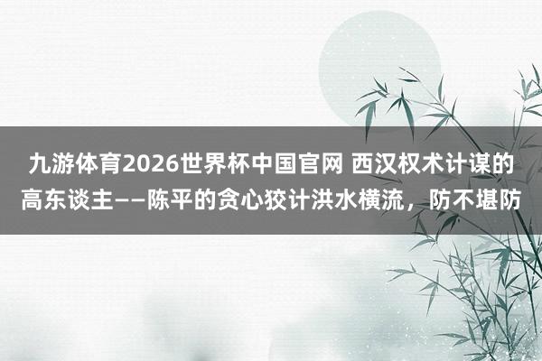 九游体育2026世界杯中国官网 西汉权术计谋的高东谈主——陈平的贪心狡计洪水横流，防不堪防