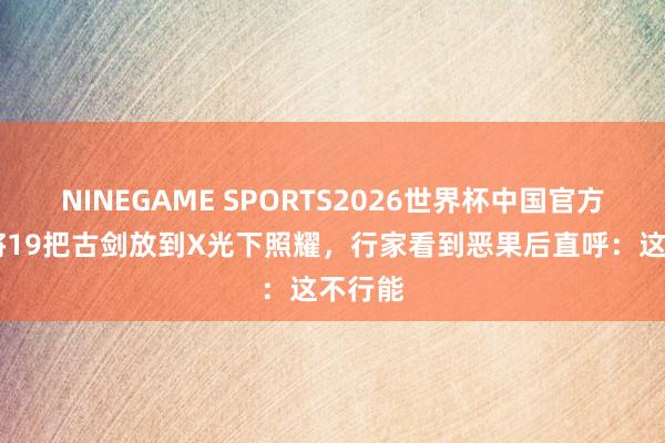 NINEGAME SPORTS2026世界杯中国官方网站 将19把古剑放到X光下照耀，行家看到恶果后直呼：这不行能