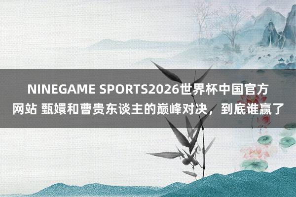 NINEGAME SPORTS2026世界杯中国官方网站 甄嬛和曹贵东谈主的巅峰对决，到底谁赢了