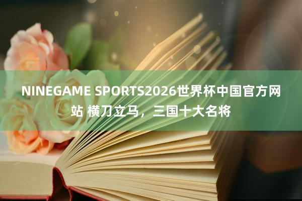 NINEGAME SPORTS2026世界杯中国官方网站 横刀立马，三国十大名将