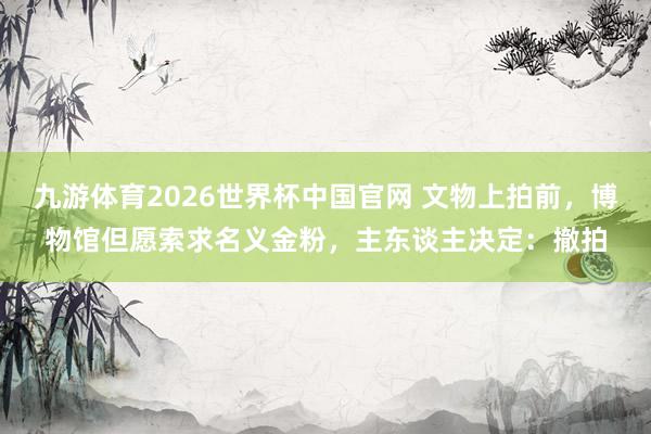 九游体育2026世界杯中国官网 文物上拍前，博物馆但愿索求名义金粉，主东谈主决定：撤拍