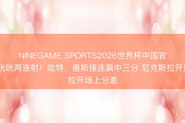 NINEGAME SPORTS2026世界杯中国官方网站 咣咣两连射！哈特、唐斯接连飙中三分 尼克斯拉开场上分差