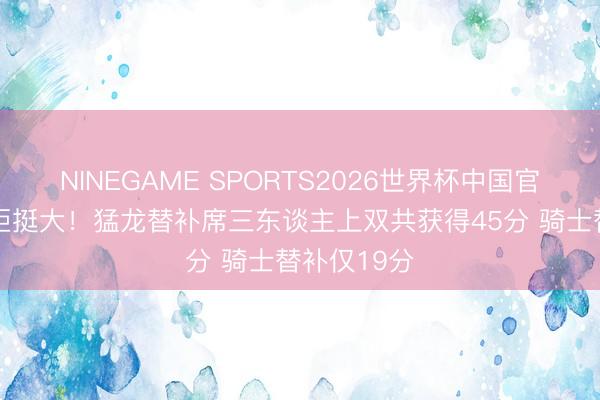 NINEGAME SPORTS2026世界杯中国官方网站 差距挺大！猛龙替补席三东谈主上双共获得45分 骑士替补仅19分