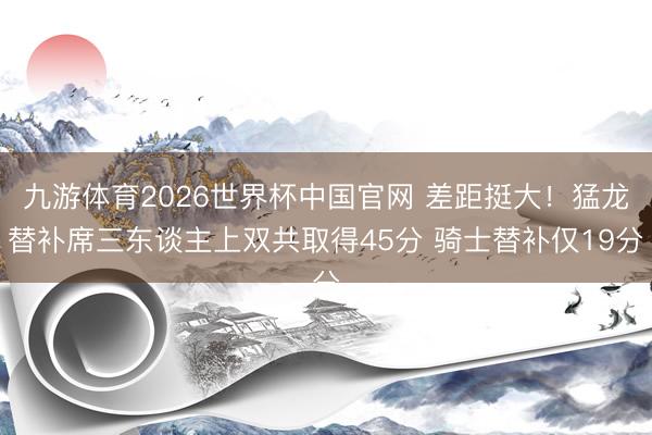 九游体育2026世界杯中国官网 差距挺大！猛龙替补席三东谈主上双共取得45分 骑士替补仅19分