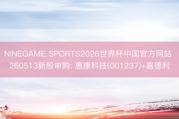 NINEGAME SPORTS2026世界杯中国官方网站 260513新股申购: 惠康科技(001237)+嘉德利