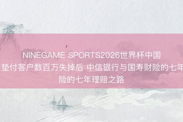 NINEGAME SPORTS2026世界杯中国官方网站 垫付客户数百万失掉后 中信银行与国寿财险的七年理赔之路