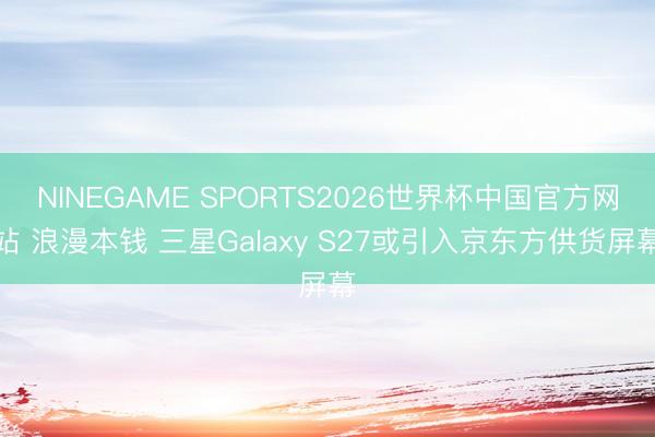 NINEGAME SPORTS2026世界杯中国官方网站 浪漫本钱 三星Galaxy S27或引入京东方供货屏幕