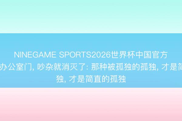 NINEGAME SPORTS2026世界杯中国官方网站 一进办公室门, 吵杂就消灭了: 那种被孤独的孤独, 才是简直的孤独