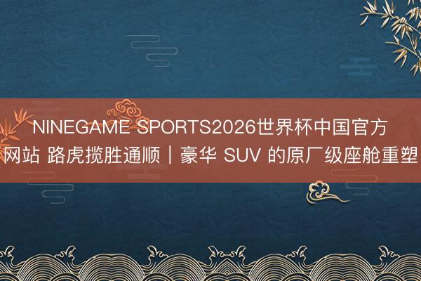NINEGAME SPORTS2026世界杯中国官方网站 路虎揽胜通顺｜豪华 SUV 的原厂级座舱重塑