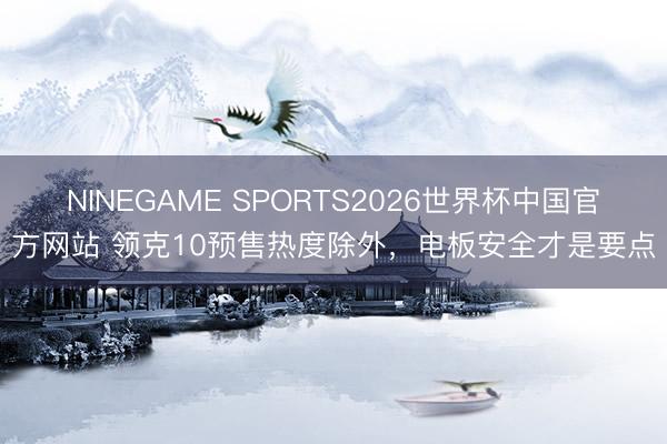 NINEGAME SPORTS2026世界杯中国官方网站 领克10预售热度除外，电板安全才是要点