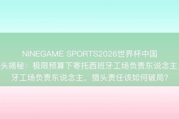 NINEGAME SPORTS2026世界杯中国官方网站 欧洲新动力猎头揭秘：极限预算下寄托西班牙工场负责东说念主，猎头责任该如何破局？