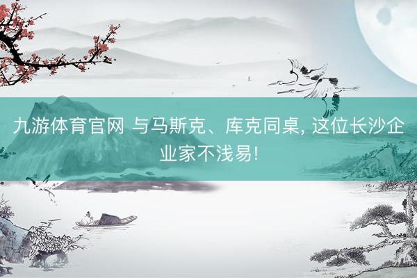 九游体育官网 与马斯克、库克同桌, 这位长沙企业家不浅易!