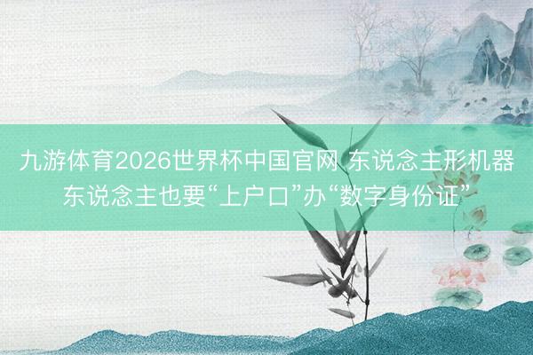 九游体育2026世界杯中国官网 东说念主形机器东说念主也要“上户口”办“数字身份证”