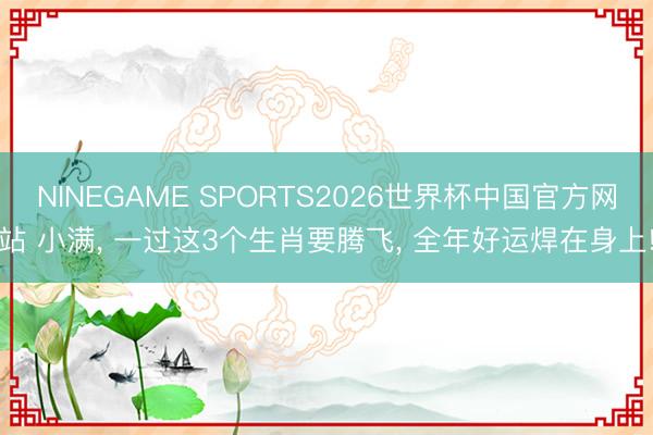 NINEGAME SPORTS2026世界杯中国官方网站 小满， 一过这3个生肖要腾飞， 全年好运焊在身上!