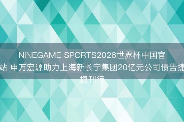 NINEGAME SPORTS2026世界杯中国官方网站 申万宏源助力上海新长宁集团20亿元公司债告捷刊行
