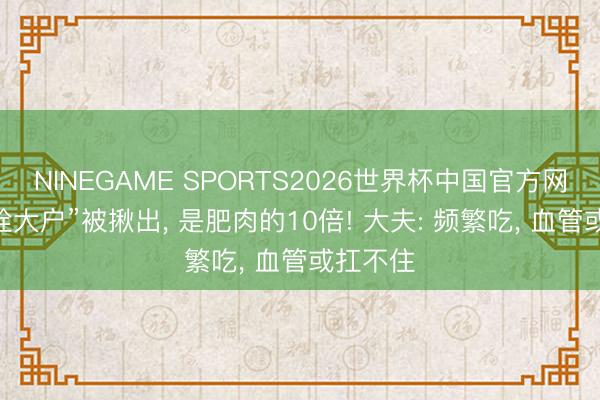 NINEGAME SPORTS2026世界杯中国官方网站 “血栓大户”被揪出， 是肥肉的10倍! 大夫: 频繁吃， 血管或扛不住