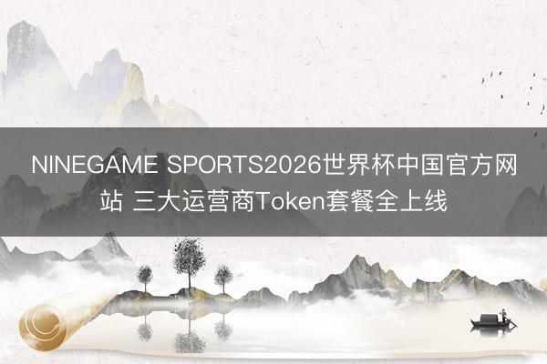 NINEGAME SPORTS2026世界杯中国官方网站 三大运营商Token套餐全上线