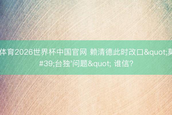 九游体育2026世界杯中国官网 赖清德此时改口"莫得'台独'问题" 谁信?
