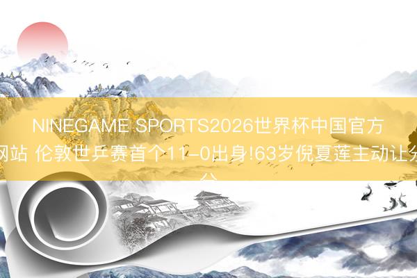 NINEGAME SPORTS2026世界杯中国官方网站 伦敦世乒赛首个11-0出身!63岁倪夏莲主动让分