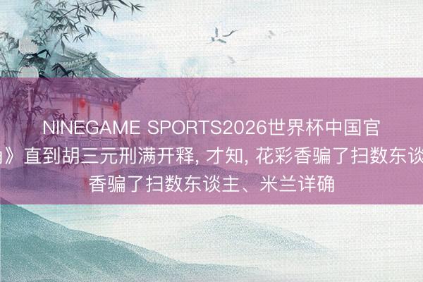 NINEGAME SPORTS2026世界杯中国官方网站 《主角》直到胡三元刑满开释， 才知， 花彩香骗了扫数东谈主、米兰详确