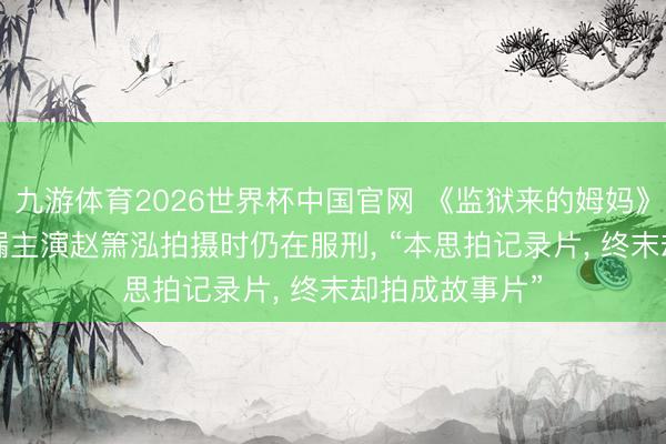九游体育2026世界杯中国官网 《监狱来的姆妈》翻车， 编剧走漏主演赵箫泓拍摄时仍在服刑， “本思拍记录片， 终末却拍成故事片”