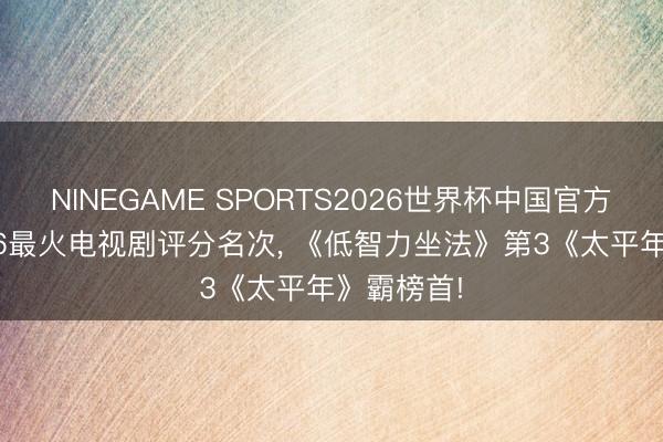NINEGAME SPORTS2026世界杯中国官方网站 2026最火电视剧评分名次， 《低智力坐法》第3《太平年》霸榜首!