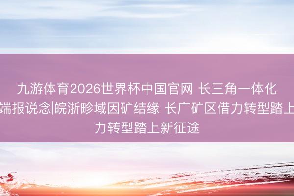 九游体育2026世界杯中国官网 长三角一体化发展极端报说念|皖浙畛域因矿结缘 长广矿区借力转型踏上新征途
