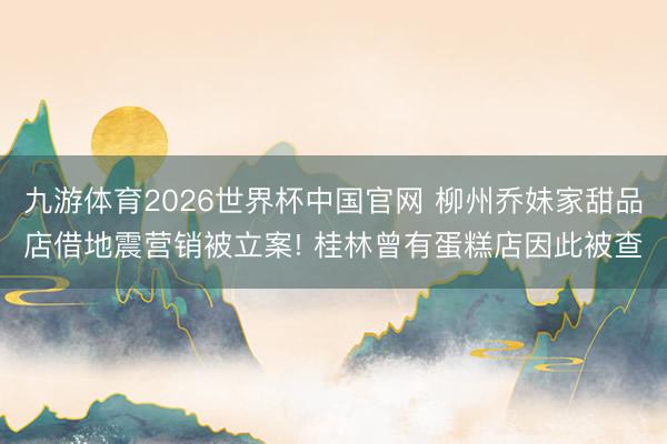 九游体育2026世界杯中国官网 柳州乔妹家甜品店借地震营销被立案! 桂林曾有蛋糕店因此被查