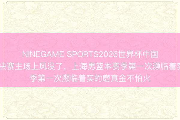 NINEGAME SPORTS2026世界杯中国官方网站 CBA半决赛主场上风没了，上海男篮本赛季第一次濒临着实的磨真金不怕火