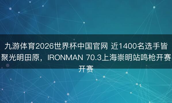 九游体育2026世界杯中国官网 近1400名选手皆聚光明田原，IRONMAN 70.3上海崇明站鸣枪开赛