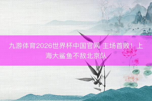 九游体育2026世界杯中国官网 主场首败！上海大鲨鱼不敌北京队