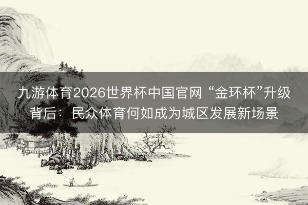 九游体育2026世界杯中国官网 “金环杯”升级背后：民众体育何如成为城区发展新场景
