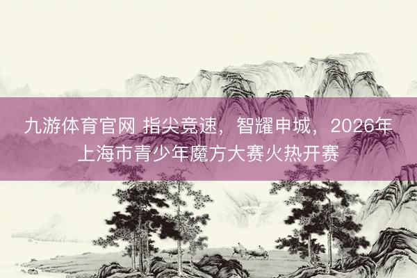 九游体育官网 指尖竞速，智耀申城，2026年上海市青少年魔方大赛火热开赛
