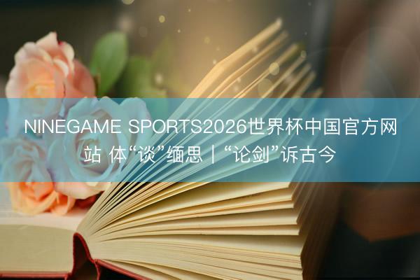 NINEGAME SPORTS2026世界杯中国官方网站 体“谈”缅思｜“论剑”诉古今