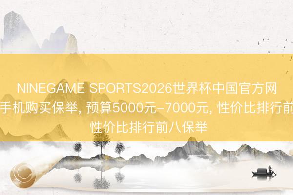 NINEGAME SPORTS2026世界杯中国官方网站 618手机购买保举， 预算5000元-7000元， 性价比排行前八保举