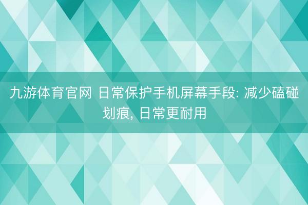 九游体育官网 日常保护手机屏幕手段: 减少磕碰划痕， 日常更耐用