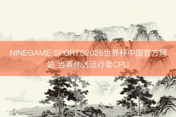 NINEGAME SPORTS2026世界杯中国官方网站 当英伟达运行卖CPU