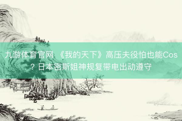 九游体育官网 《我的天下》高压夫役怕也能Cos? 日本密斯姐神规复带电出动遵守