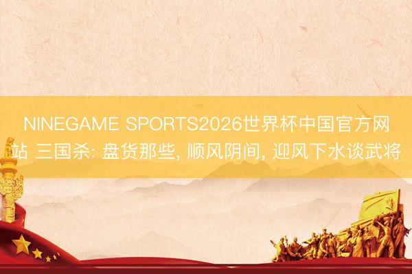 NINEGAME SPORTS2026世界杯中国官方网站 三国杀: 盘货那些， 顺风阴间， 迎风下水谈武将