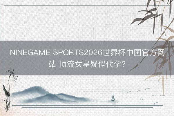 NINEGAME SPORTS2026世界杯中国官方网站 顶流女星疑似代孕?