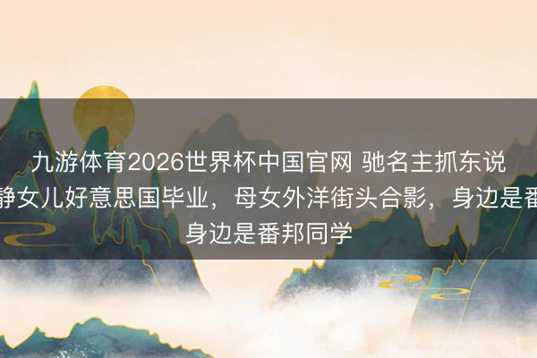 九游体育2026世界杯中国官网 驰名主抓东说念主李静女儿好意思国毕业，母女外洋街头合影，身边是番邦同学