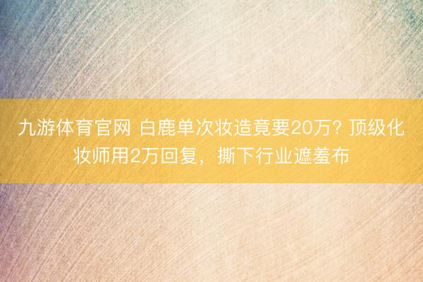 九游体育官网 白鹿单次妆造竟要20万? 顶级化妆师用2万回复，撕下行业遮羞布