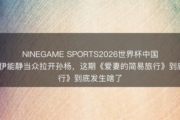 NINEGAME SPORTS2026世界杯中国官方网站 伊能静当众拉开孙杨，这期《爱妻的简易旅行》到底发生啥了