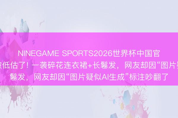 NINEGAME SPORTS2026世界杯中国官方网站 田曦薇的身体被低估了! 一袭碎花连衣裙+长鬈发，网友却因“图片疑似AI生成”标注吵翻了