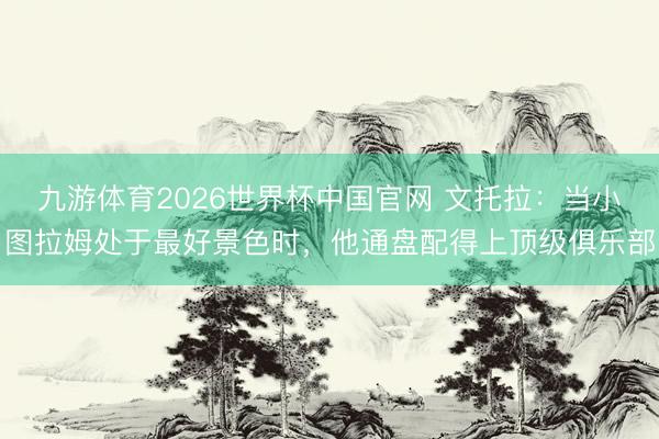 九游体育2026世界杯中国官网 文托拉：当小图拉姆处于最好景色时，他通盘配得上顶级俱乐部