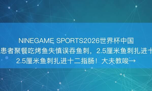 NINEGAME SPORTS2026世界杯中国官方网站 焦灼一幕！患者聚餐吃烤鱼失慎误吞鱼刺，2.5厘米鱼刺扎进十二指肠！大夫教唆→